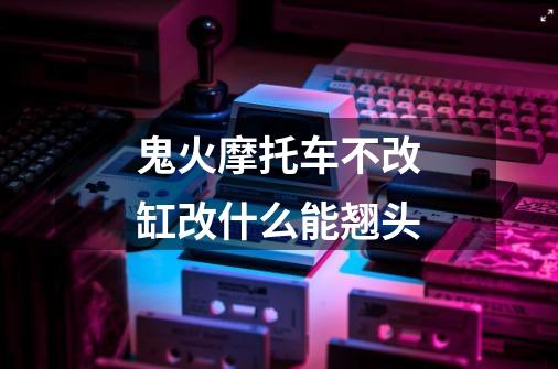 鬼火摩托车不改缸改什么能翘头-第1张-游戏信息-龙启网