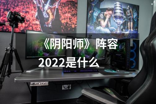 《阴阳师》阵容2022是什么-第1张-游戏信息-龙启网