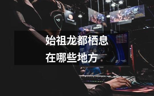 始祖龙都栖息在哪些地方-第1张-游戏信息-龙启网