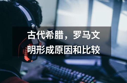 古代希腊,罗马文明形成原因和比较-第1张-游戏信息-龙启网