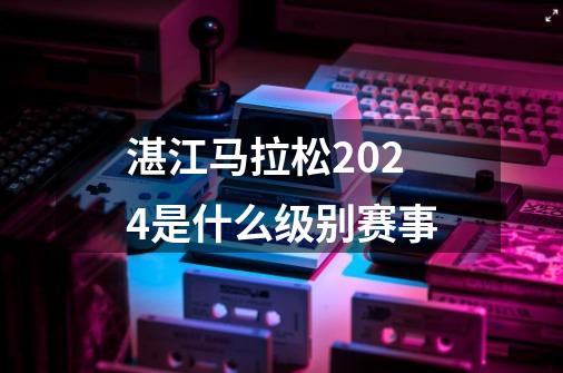 湛江马拉松2024是什么级别赛事-第1张-游戏信息-龙启网
