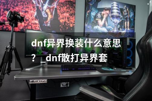 dnf异界换装什么意思?_dnf散打异界套-第1张-游戏信息-龙启网