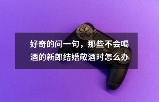 好奇的问一句，那些不会喝酒的新郎结婚敬酒时怎么办-第1张-游戏信息-龙启网