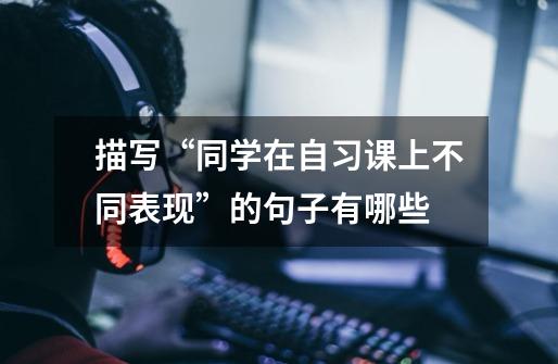 描写“同学在自习课上不同表现”的句子有哪些-第1张-游戏信息-龙启网