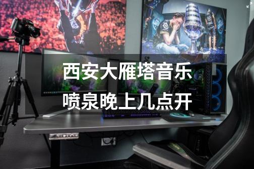 西安大雁塔音乐喷泉晚上几点开-第1张-游戏信息-龙启网