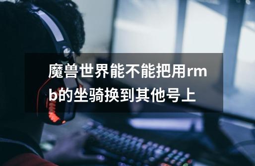 魔兽世界能不能把用rmb的坐骑换到其他号上-第1张-游戏信息-龙启网