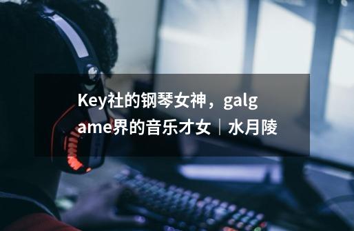 Key社的钢琴女神,galgame界的音乐才女|水月陵-第1张-游戏信息-龙启网