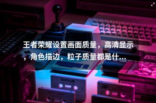 王者荣耀设置画面质量，高清显示，角色描边，粒子质量都是什么意思。-第1张-游戏信息-龙启网