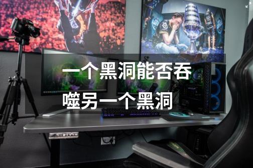 一个黑洞能否吞噬另一个黑洞-第1张-游戏信息-龙启网