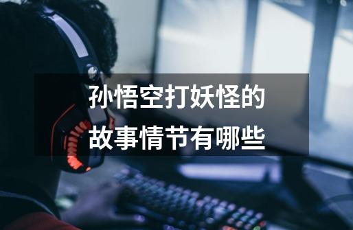 孙悟空打妖怪的故事情节有哪些-第1张-游戏信息-龙启网