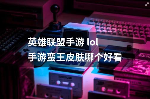 英雄联盟手游 lol手游蛮王皮肤哪个好看-第1张-游戏信息-龙启网