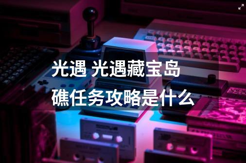 光遇 光遇藏宝岛礁任务攻略是什么-第1张-游戏信息-龙启网
