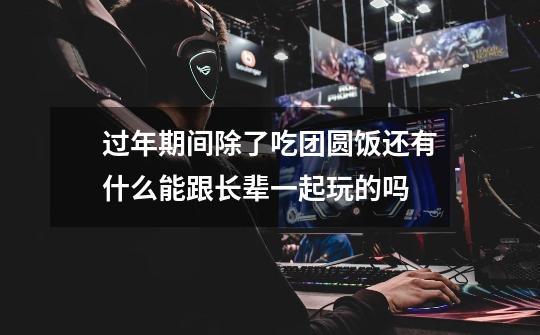过年期间除了吃团圆饭还有什么能跟长辈一起玩的吗-第1张-游戏信息-龙启网