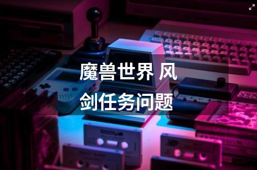 魔兽世界 风剑任务问题-第1张-游戏信息-龙启网