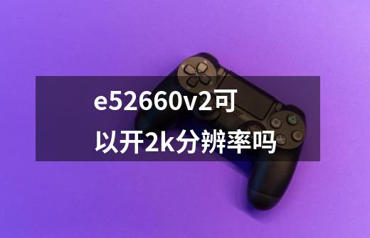 e52660v2可以开2k分辨率吗-第1张-游戏信息-龙启网