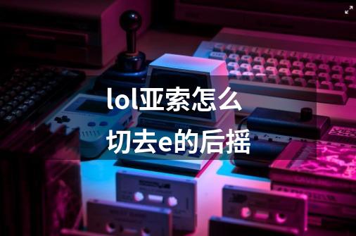 lol亚索怎么切去e的后摇-第1张-游戏信息-龙启网
