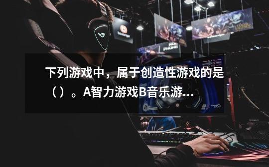 下列游戏中，属于创造性游戏的是（ ）。A.智力游戏B.音乐游戏C.角色游戏-第1张-游戏信息-龙启网