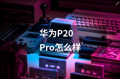 华为P20 Pro怎么样-第1张-游戏信息-龙启网