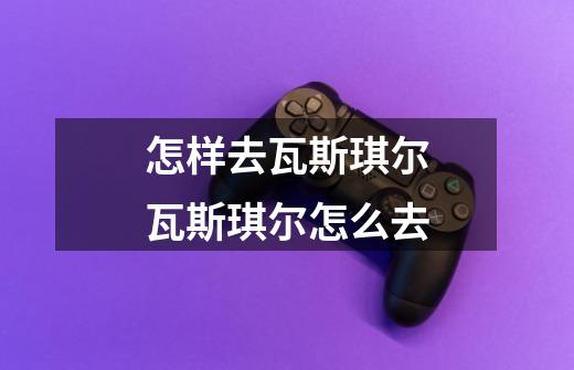 怎样去瓦斯琪尔瓦斯琪尔怎么去-第1张-游戏信息-龙启网