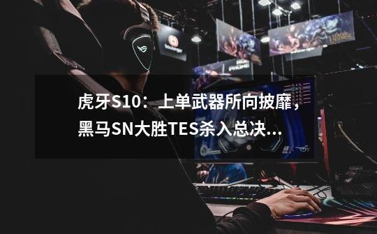 虎牙S10:上单武器所向披靡,黑马SN大胜TES杀入总决赛-第1张-游戏信息-龙启网