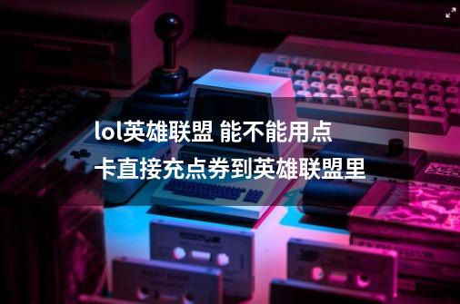 lol英雄联盟 能不能用点卡直接充点券到英雄联盟里-第1张-游戏信息-龙启网