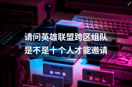 请问英雄联盟跨区组队是不是十个人才能邀请-第1张-游戏信息-龙启网