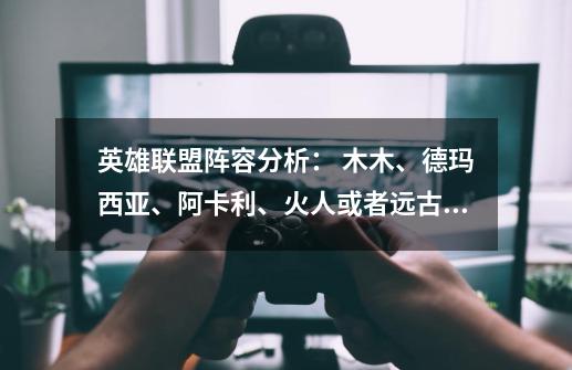 英雄联盟阵容分析: 木木、德玛西亚、阿卡利、火人或者远古巫灵+德邦或者德玛西亚皇子 这个阵容怎么去打-第1张-游戏信息-龙启网