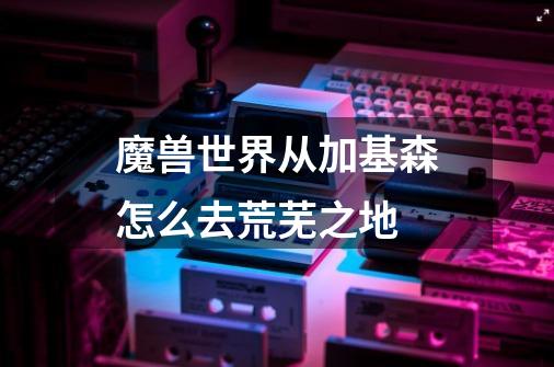 魔兽世界从加基森怎么去荒芜之地-第1张-游戏信息-龙启网