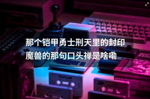 那个铠甲勇士刑天里的封印魔兽的那句口头禅是啥嘞-第1张-游戏信息-龙启网