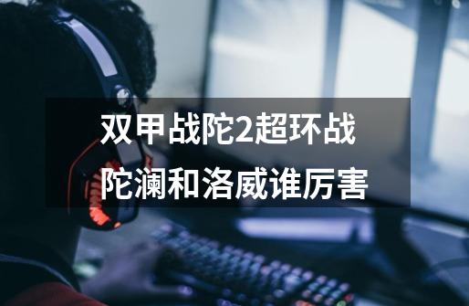双甲战陀2超环战陀澜和洛威谁厉害-第1张-游戏信息-龙启网