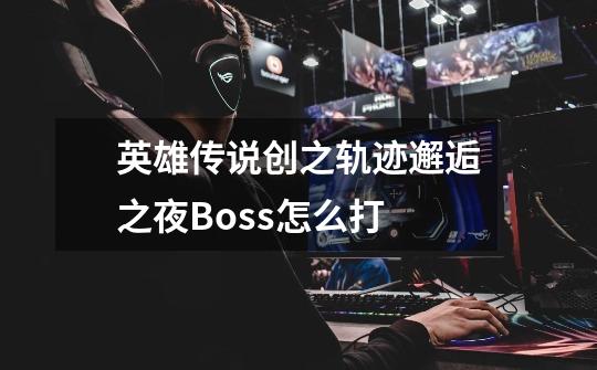 英雄传说创之轨迹邂逅之夜Boss怎么打-第1张-游戏信息-龙启网