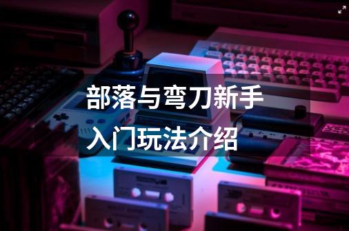 部落与弯刀新手入门玩法介绍-第1张-游戏信息-龙启网