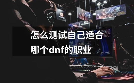 怎么测试自己适合哪个dnf的职业-第1张-游戏信息-龙启网