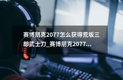 赛博朋克2077怎么获得荒坂三郎武士刀_赛博朋克2077荒坂三郎武士刀获得方法-第1张-游戏信息-龙启网