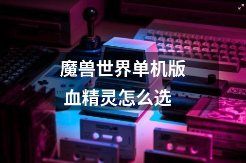 魔兽世界单机版 血精灵怎么选-第1张-游戏信息-龙启网
