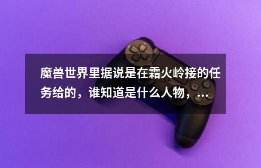 魔兽世界里据说是在霜火岭接的任务给的，谁知道是什么人物，从那开始接的-第1张-游戏信息-龙启网