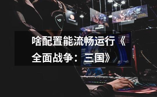 啥配置能流畅运行《全面战争:三国》-第1张-游戏信息-龙启网