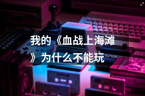 我的《血战上海滩》为什么不能玩-第1张-游戏信息-龙启网