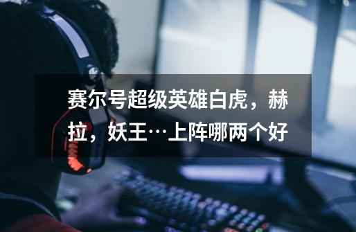 赛尔号超级英雄白虎,赫拉,妖王…上阵哪两个好-第1张-游戏信息-龙启网