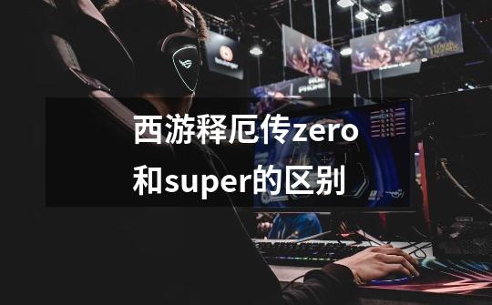 西游释厄传zero和super的区别-第1张-游戏信息-龙启网
