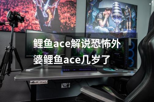 鲤鱼ace解说恐怖外婆鲤鱼ace几岁了-第1张-游戏信息-龙启网