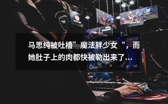 马思纯被吐槽”魔法胖少女“,而她肚子上的肉都快被勒出来了~-第1张-游戏信息-龙启网