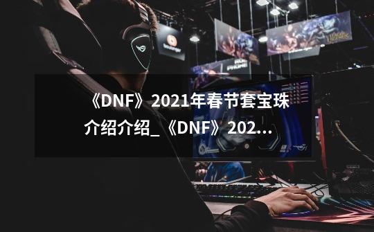《DNF》2021年春节套宝珠介绍介绍_《DNF》2021年春节套宝珠介绍是什么-第1张-游戏信息-龙启网