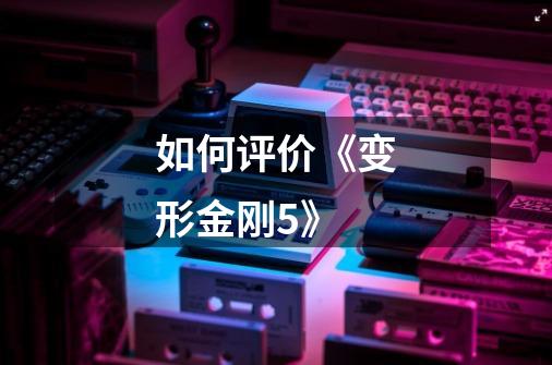 如何评价《变形金刚5》-第1张-游戏信息-龙启网