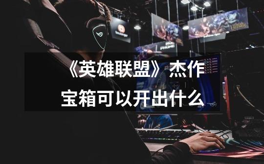 《英雄联盟》杰作宝箱可以开出什么-第1张-游戏信息-龙启网