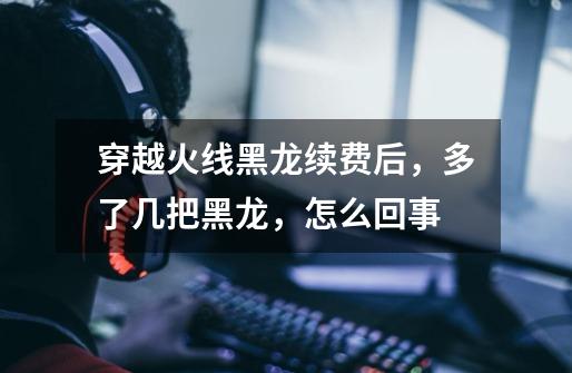 穿越火线黑龙续费后，多了几把黑龙，怎么回事-第1张-游戏信息-龙启网