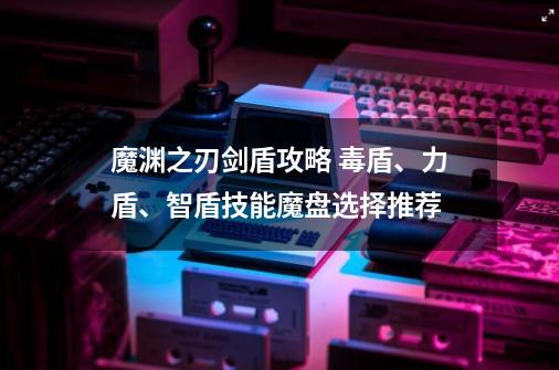 魔渊之刃剑盾攻略 毒盾、力盾、智盾技能魔盘选择推荐-第1张-游戏信息-龙启网