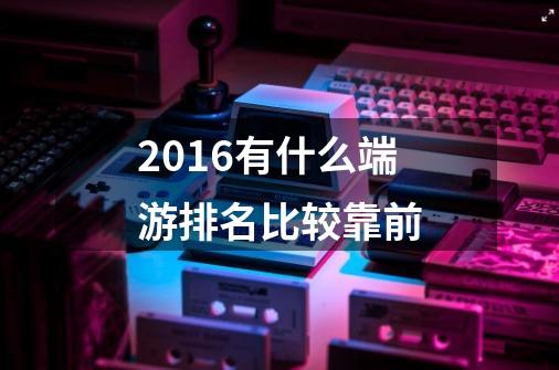 2016有什么端游排名比较靠前-第1张-游戏信息-龙启网