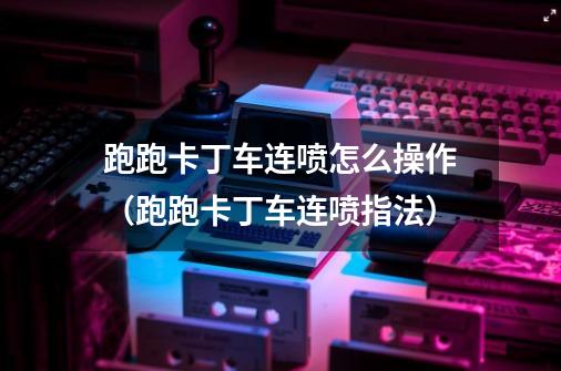 跑跑卡丁车连喷怎么操作(跑跑卡丁车连喷指法)-第1张-游戏信息-龙启网