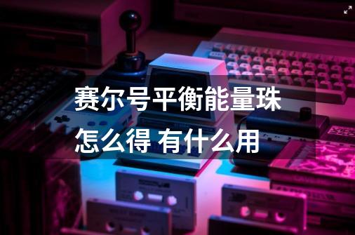 赛尔号平衡能量珠怎么得 有什么用-第1张-游戏信息-龙启网
